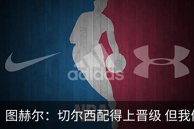 图赫尔：切尔西配得上晋级 但我们犯下太多错误